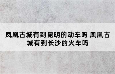 凤凰古城有到昆明的动车吗 凤凰古城有到长沙的火车吗